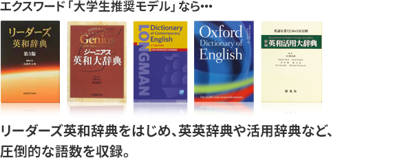 エクスワード「大学生推奨モデル」なら、リーダーズ英和辞典をはじめ、英英辞典や活用辞典など、圧倒的な語数を収録。